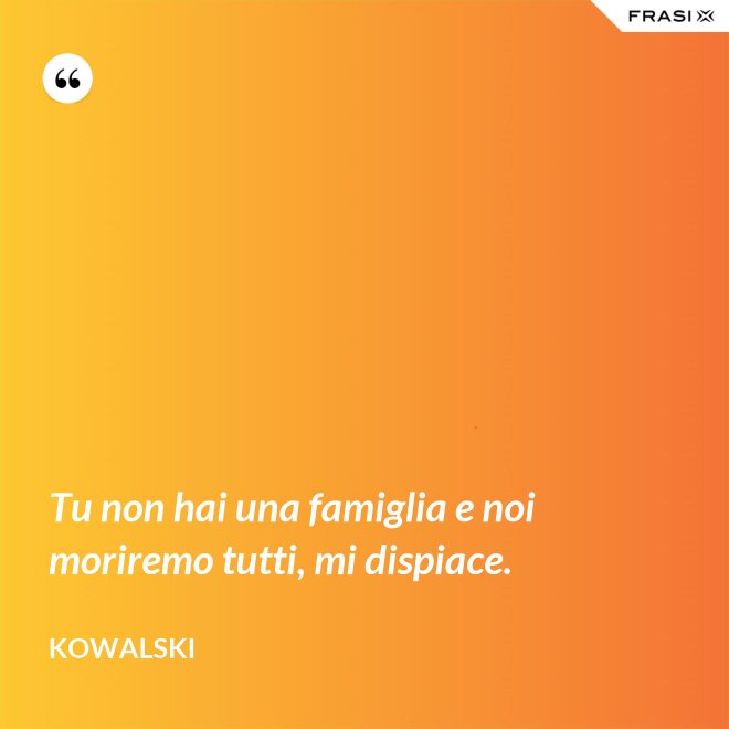 Tu non hai una famiglia e noi moriremo tutti, mi dispiace. - Kowalski