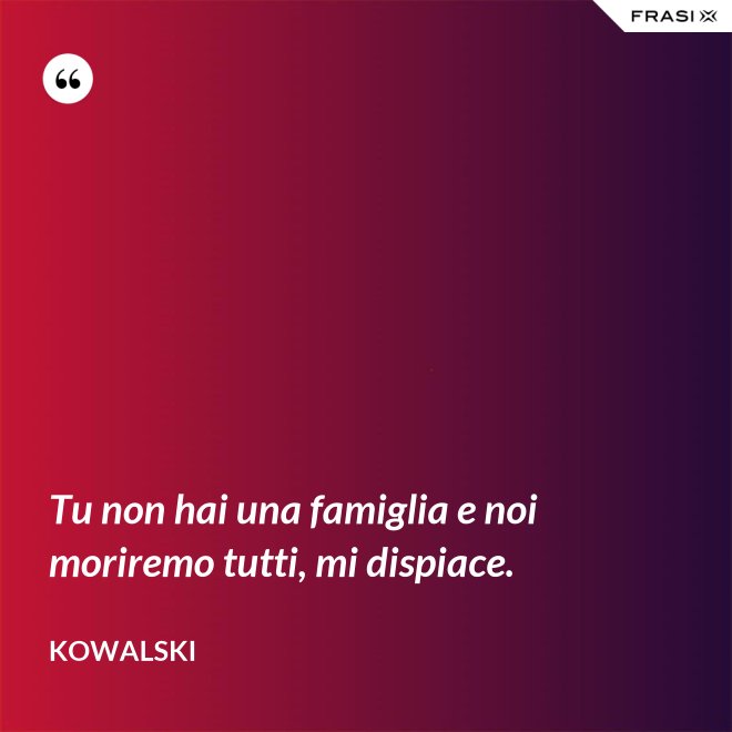 Tu non hai una famiglia e noi moriremo tutti, mi dispiace. - Kowalski