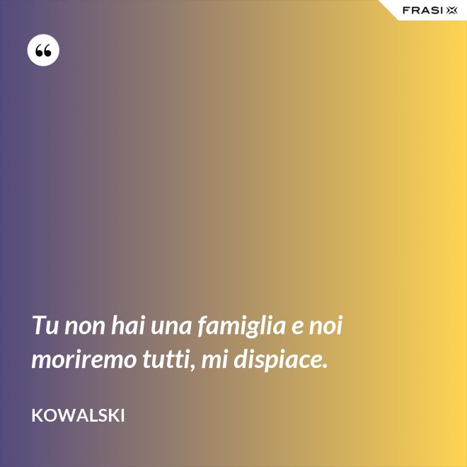 Tu non hai una famiglia e noi moriremo tutti, mi dispiace. - Kowalski
