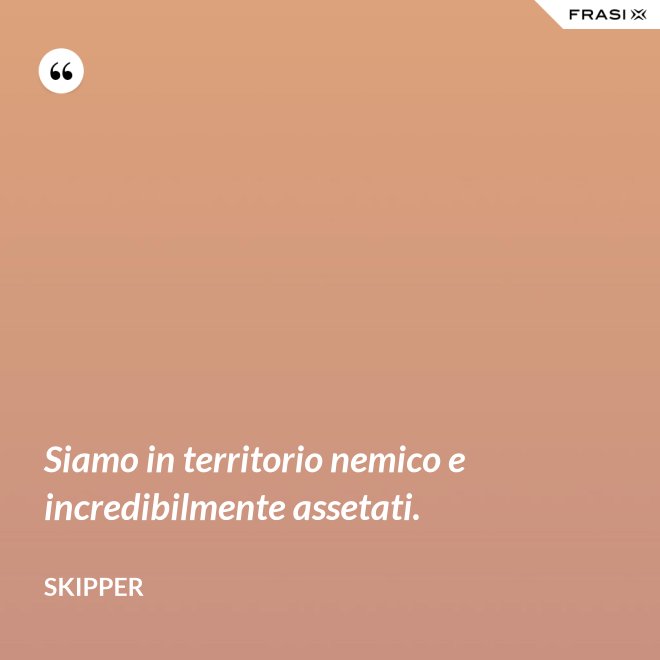 Siamo in territorio nemico e incredibilmente assetati. - Skipper