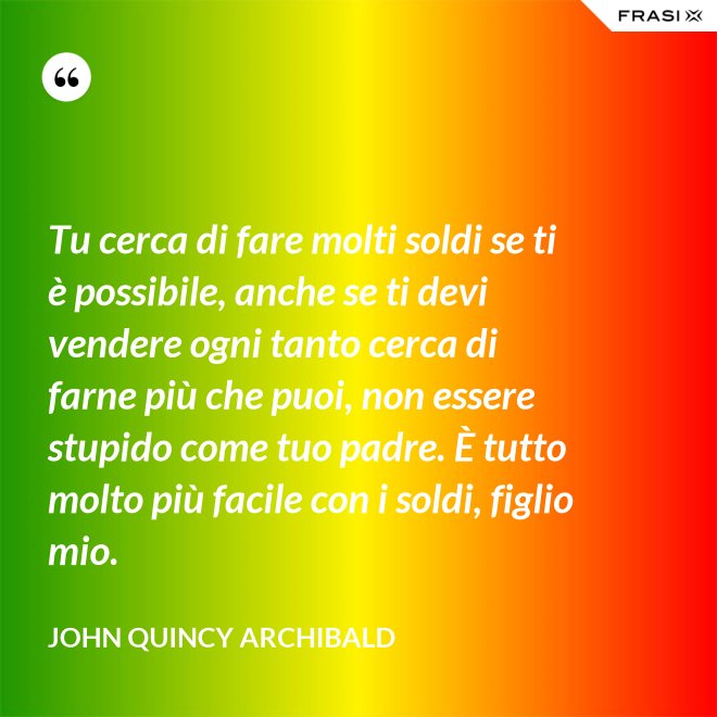 Tu cerca di fare molti soldi se ti è possibile, anche se ti devi vendere ogni tanto cerca di farne più che puoi, non essere stupido come tuo padre. È tutto molto più facile con i soldi, figlio mio. - John Quincy Archibald