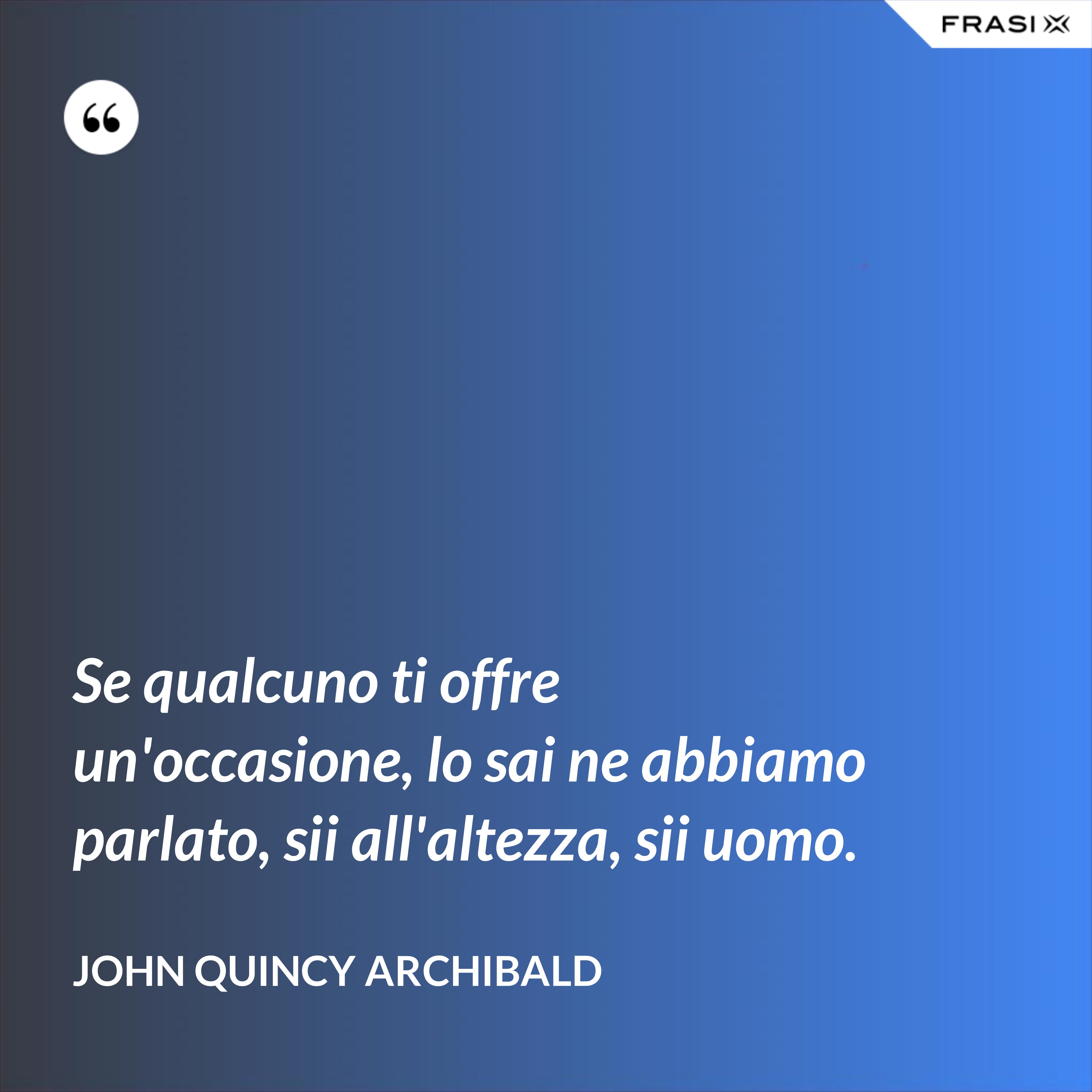 Se qualcuno ti offre un'occasione, lo sai ne abbiamo parlato, sii all'altezza, sii uomo. - John Quincy Archibald