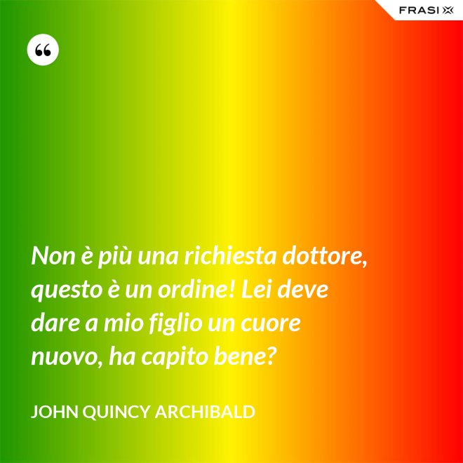 Non è più una richiesta dottore, questo è un ordine! Lei deve dare a mio figlio un cuore nuovo, ha capito bene? - John Quincy Archibald