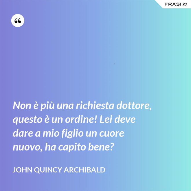 Non è più una richiesta dottore, questo è un ordine! Lei deve dare a mio figlio un cuore nuovo, ha capito bene? - John Quincy Archibald