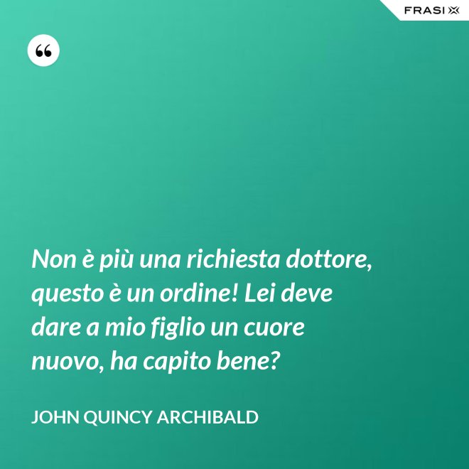 Non è più una richiesta dottore, questo è un ordine! Lei deve dare a mio figlio un cuore nuovo, ha capito bene? - John Quincy Archibald