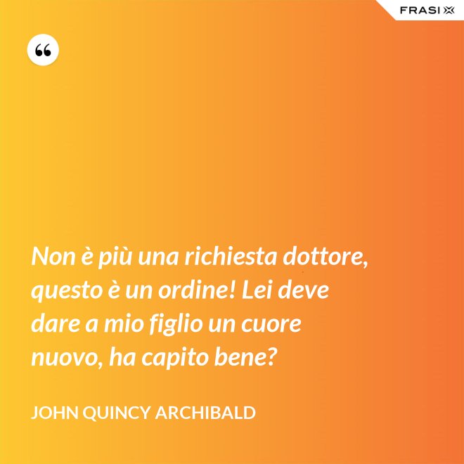 Non è più una richiesta dottore, questo è un ordine! Lei deve dare a mio figlio un cuore nuovo, ha capito bene? - John Quincy Archibald