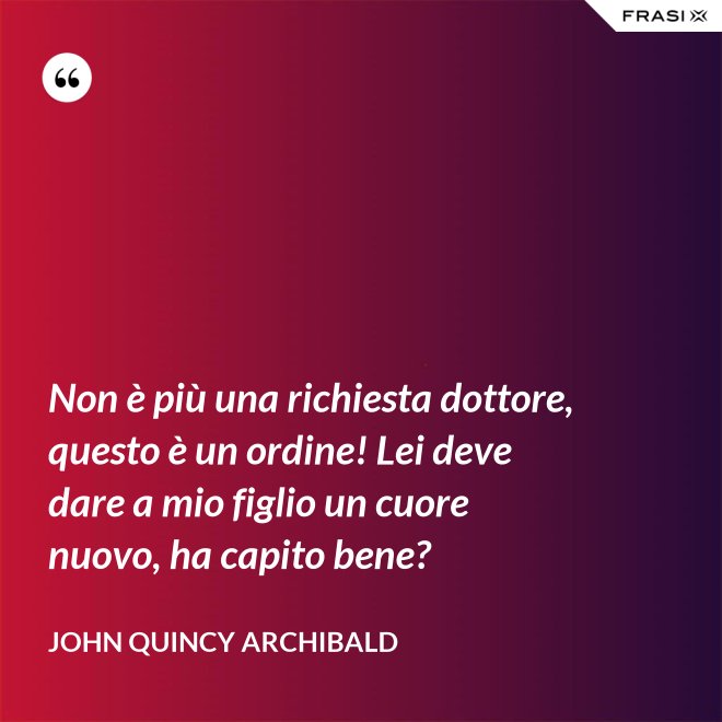 Non è più una richiesta dottore, questo è un ordine! Lei deve dare a mio figlio un cuore nuovo, ha capito bene? - John Quincy Archibald