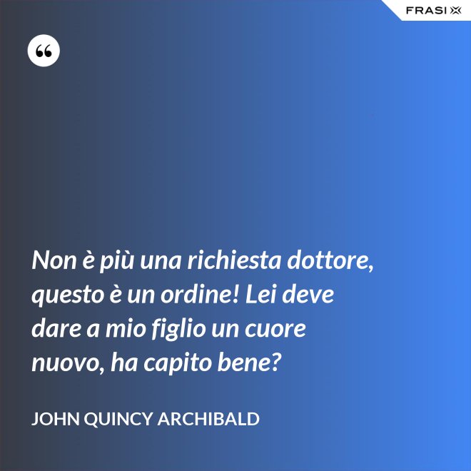 Non è più una richiesta dottore, questo è un ordine! Lei deve dare a mio figlio un cuore nuovo, ha capito bene? - John Quincy Archibald