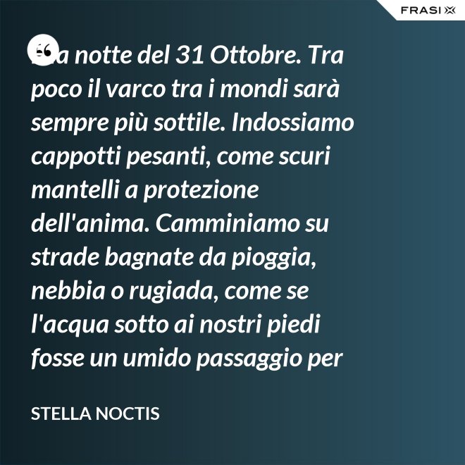 È la notte del 31 Ottobre. Tra poco il varco tra i mondi sarà sempre più sottile. Indossiamo cappotti pesanti, come scuri mantelli a protezione dell'anima. Camminiamo su strade bagnate da pioggia, nebbia o rugiada, come se l'acqua sotto ai nostri piedi fosse un umido passaggio per condurre al fluido liquido attraverso cui i defunti ci parlano. - Stella Noctis