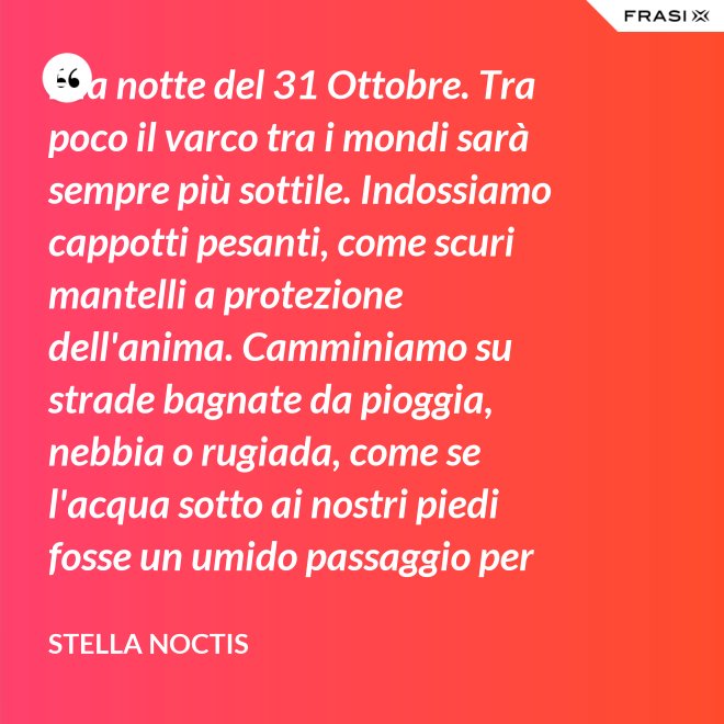 È la notte del 31 Ottobre. Tra poco il varco tra i mondi sarà sempre più sottile. Indossiamo cappotti pesanti, come scuri mantelli a protezione dell'anima. Camminiamo su strade bagnate da pioggia, nebbia o rugiada, come se l'acqua sotto ai nostri piedi fosse un umido passaggio per condurre al fluido liquido attraverso cui i defunti ci parlano. - Stella Noctis