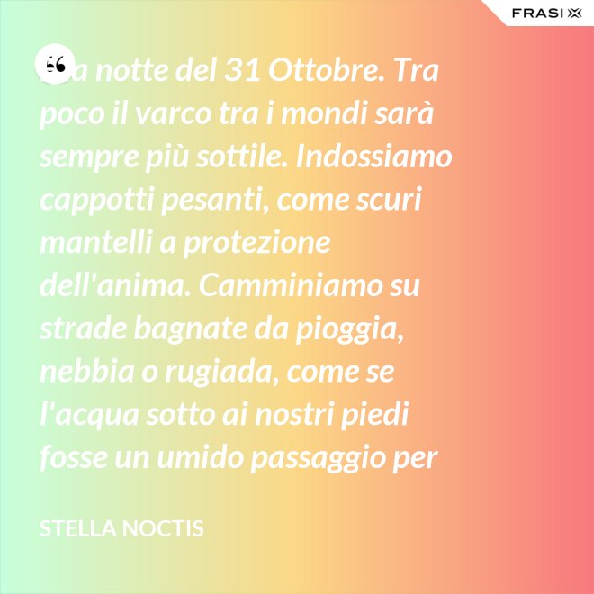 È la notte del 31 Ottobre. Tra poco il varco tra i mondi sarà sempre più sottile. Indossiamo cappotti pesanti, come scuri mantelli a protezione dell'anima. Camminiamo su strade bagnate da pioggia, nebbia o rugiada, come se l'acqua sotto ai nostri piedi fosse un umido passaggio per condurre al fluido liquido attraverso cui i defunti ci parlano. - Stella Noctis