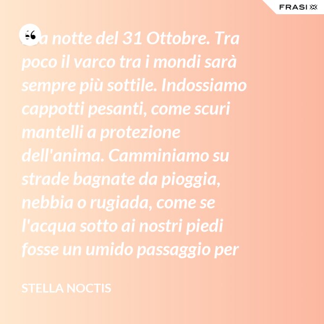 È la notte del 31 Ottobre. Tra poco il varco tra i mondi sarà sempre più sottile. Indossiamo cappotti pesanti, come scuri mantelli a protezione dell'anima. Camminiamo su strade bagnate da pioggia, nebbia o rugiada, come se l'acqua sotto ai nostri piedi fosse un umido passaggio per condurre al fluido liquido attraverso cui i defunti ci parlano. - Stella Noctis