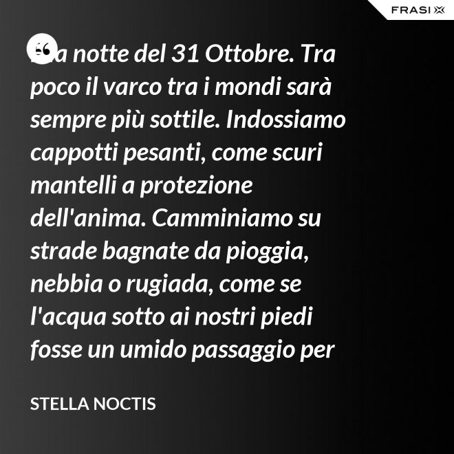 È la notte del 31 Ottobre. Tra poco il varco tra i mondi sarà sempre più sottile. Indossiamo cappotti pesanti, come scuri mantelli a protezione dell'anima. Camminiamo su strade bagnate da pioggia, nebbia o rugiada, come se l'acqua sotto ai nostri piedi fosse un umido passaggio per condurre al fluido liquido attraverso cui i defunti ci parlano. - Stella Noctis