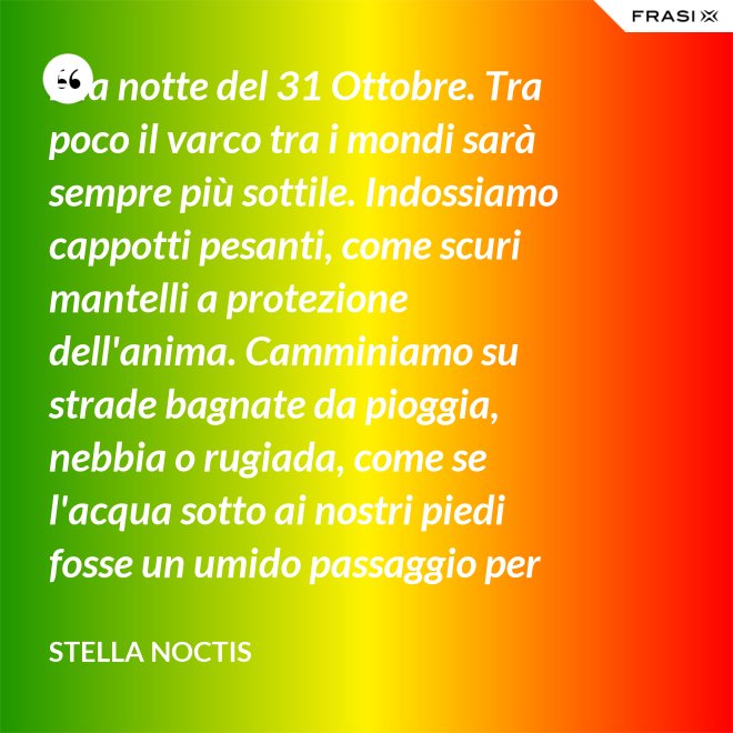 È la notte del 31 Ottobre. Tra poco il varco tra i mondi sarà sempre più sottile. Indossiamo cappotti pesanti, come scuri mantelli a protezione dell'anima. Camminiamo su strade bagnate da pioggia, nebbia o rugiada, come se l'acqua sotto ai nostri piedi fosse un umido passaggio per condurre al fluido liquido attraverso cui i defunti ci parlano. - Stella Noctis