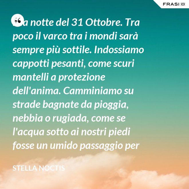È la notte del 31 Ottobre. Tra poco il varco tra i mondi sarà sempre più sottile. Indossiamo cappotti pesanti, come scuri mantelli a protezione dell'anima. Camminiamo su strade bagnate da pioggia, nebbia o rugiada, come se l'acqua sotto ai nostri piedi fosse un umido passaggio per condurre al fluido liquido attraverso cui i defunti ci parlano. - Stella Noctis