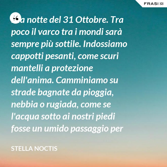 È la notte del 31 Ottobre. Tra poco il varco tra i mondi sarà sempre più sottile. Indossiamo cappotti pesanti, come scuri mantelli a protezione dell'anima. Camminiamo su strade bagnate da pioggia, nebbia o rugiada, come se l'acqua sotto ai nostri piedi fosse un umido passaggio per condurre al fluido liquido attraverso cui i defunti ci parlano. - Stella Noctis