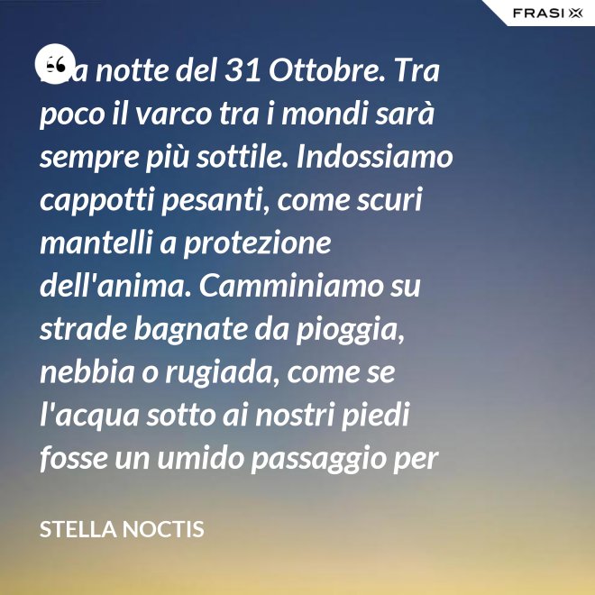 È la notte del 31 Ottobre. Tra poco il varco tra i mondi sarà sempre più sottile. Indossiamo cappotti pesanti, come scuri mantelli a protezione dell'anima. Camminiamo su strade bagnate da pioggia, nebbia o rugiada, come se l'acqua sotto ai nostri piedi fosse un umido passaggio per condurre al fluido liquido attraverso cui i defunti ci parlano. - Stella Noctis