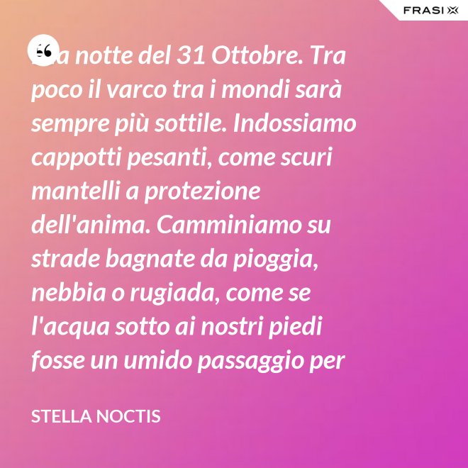 È la notte del 31 Ottobre. Tra poco il varco tra i mondi sarà sempre più sottile. Indossiamo cappotti pesanti, come scuri mantelli a protezione dell'anima. Camminiamo su strade bagnate da pioggia, nebbia o rugiada, come se l'acqua sotto ai nostri piedi fosse un umido passaggio per condurre al fluido liquido attraverso cui i defunti ci parlano. - Stella Noctis