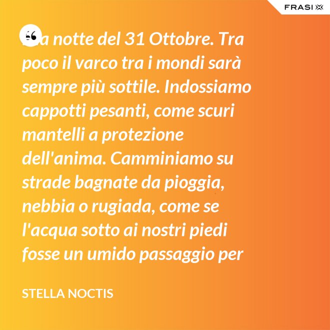È la notte del 31 Ottobre. Tra poco il varco tra i mondi sarà sempre più sottile. Indossiamo cappotti pesanti, come scuri mantelli a protezione dell'anima. Camminiamo su strade bagnate da pioggia, nebbia o rugiada, come se l'acqua sotto ai nostri piedi fosse un umido passaggio per condurre al fluido liquido attraverso cui i defunti ci parlano. - Stella Noctis