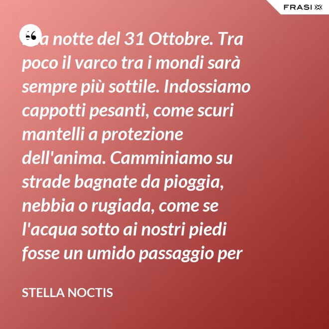 È la notte del 31 Ottobre. Tra poco il varco tra i mondi sarà sempre più sottile. Indossiamo cappotti pesanti, come scuri mantelli a protezione dell'anima. Camminiamo su strade bagnate da pioggia, nebbia o rugiada, come se l'acqua sotto ai nostri piedi fosse un umido passaggio per condurre al fluido liquido attraverso cui i defunti ci parlano. - Stella Noctis