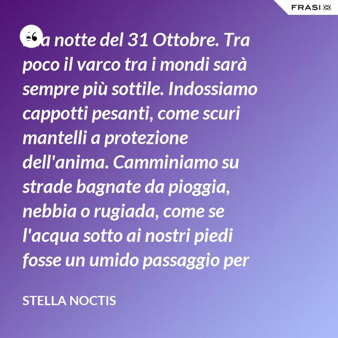 È la notte del 31 Ottobre. Tra poco il varco tra i mondi sarà sempre più sottile. Indossiamo cappotti pesanti, come scuri mantelli a protezione dell'anima. Camminiamo su strade bagnate da pioggia, nebbia o rugiada, come se l'acqua sotto ai nostri piedi fosse un umido passaggio per condurre al fluido liquido attraverso cui i defunti ci parlano. - Stella Noctis