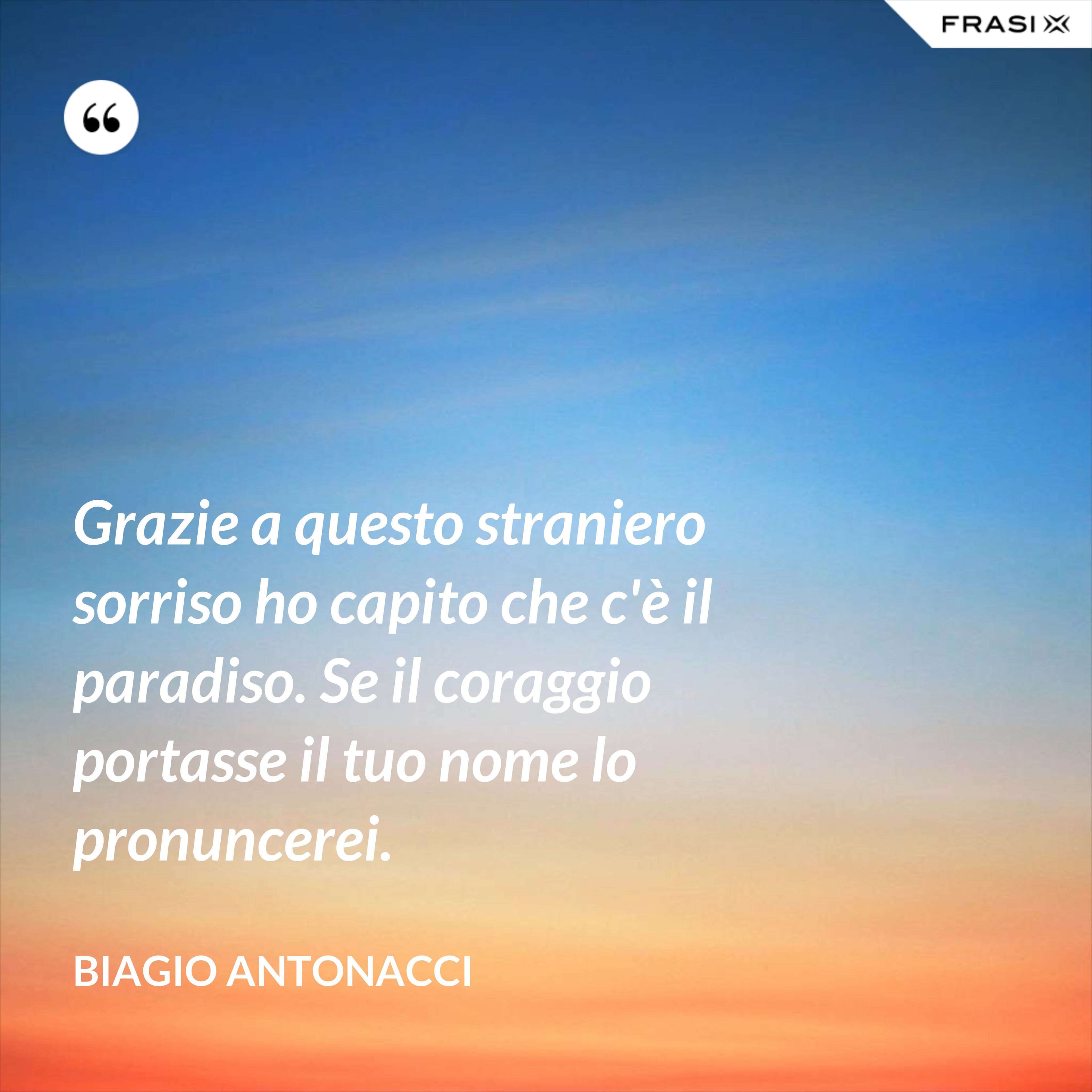 Grazie a questo straniero sorriso ho capito che c'è il paradiso. Se il coraggio portasse il tuo nome lo pronuncerei. - Biagio Antonacci