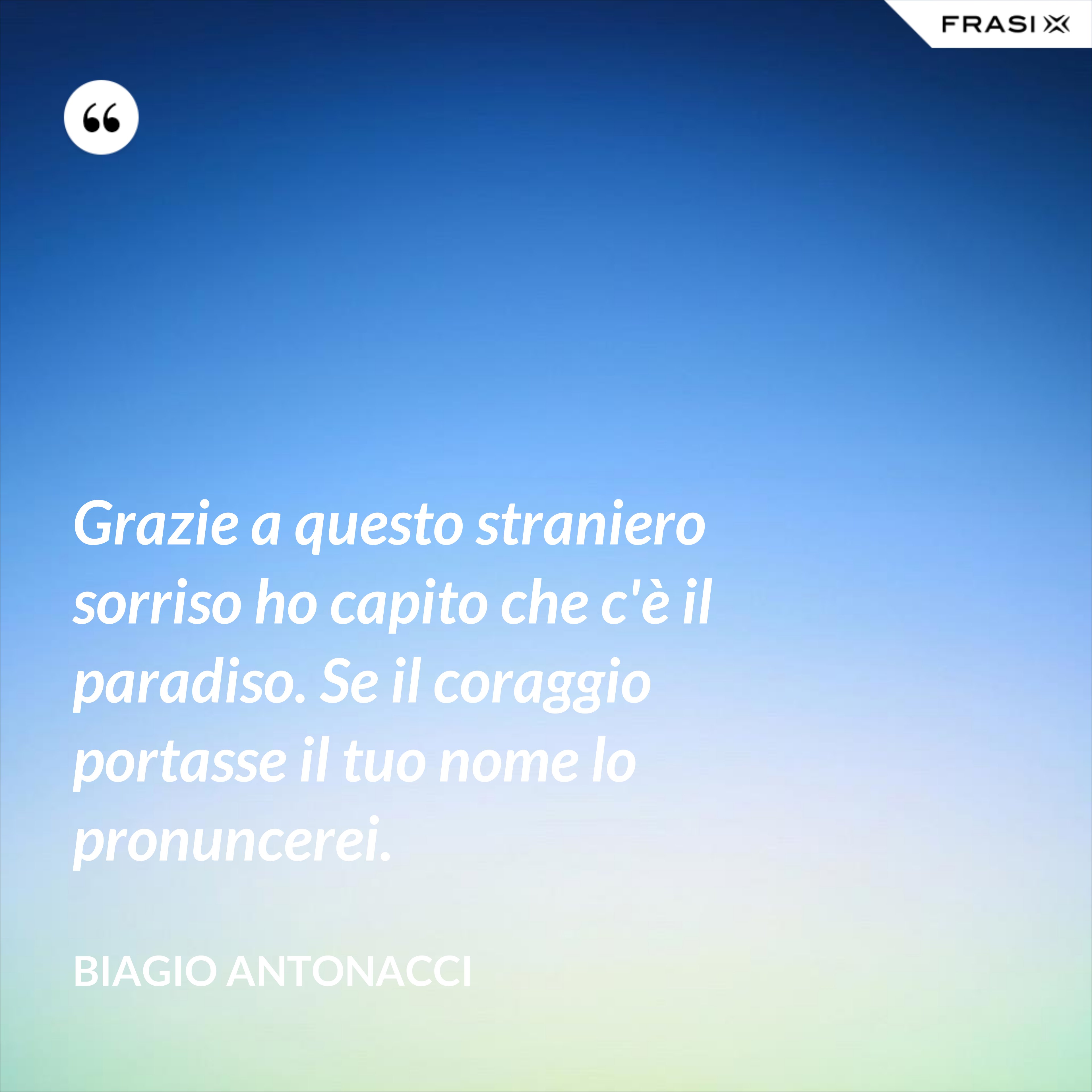 Grazie a questo straniero sorriso ho capito che c'è il paradiso. Se il coraggio portasse il tuo nome lo pronuncerei. - Biagio Antonacci