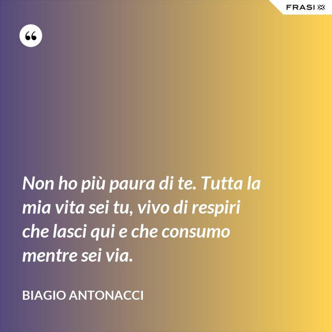 Non ho più paura di te. Tutta la mia vita sei tu, vivo di respiri che lasci qui e che consumo mentre sei via. - Biagio Antonacci