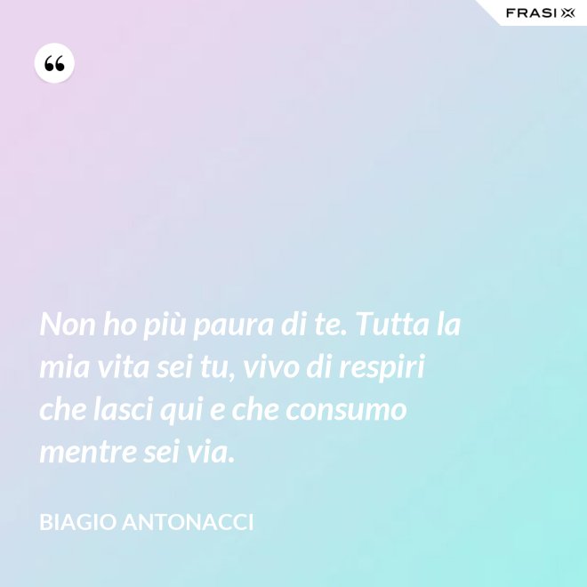 Non ho più paura di te. Tutta la mia vita sei tu, vivo di respiri che lasci qui e che consumo mentre sei via. - Biagio Antonacci