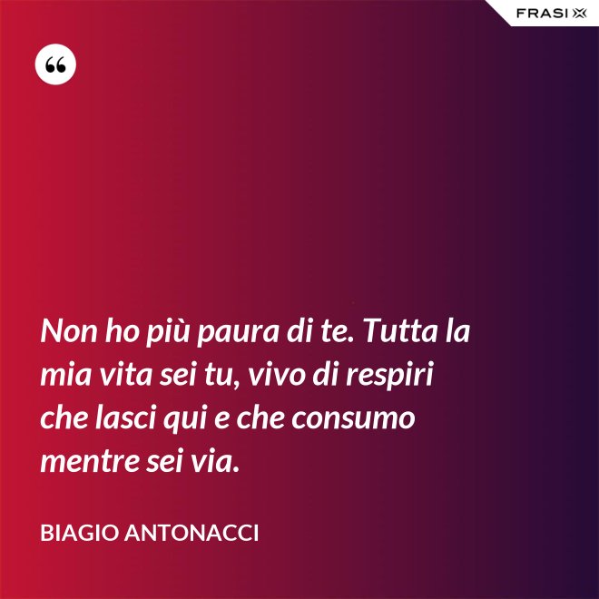 Non ho più paura di te. Tutta la mia vita sei tu, vivo di respiri che lasci qui e che consumo mentre sei via. - Biagio Antonacci