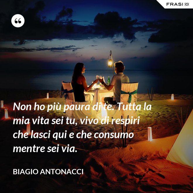 Non ho più paura di te. Tutta la mia vita sei tu, vivo di respiri che lasci qui e che consumo mentre sei via. - Biagio Antonacci