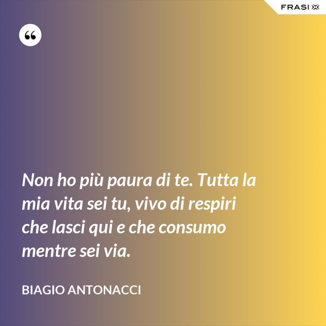 Non ho più paura di te. Tutta la mia vita sei tu, vivo di respiri che lasci qui e che consumo mentre sei via. - Biagio Antonacci