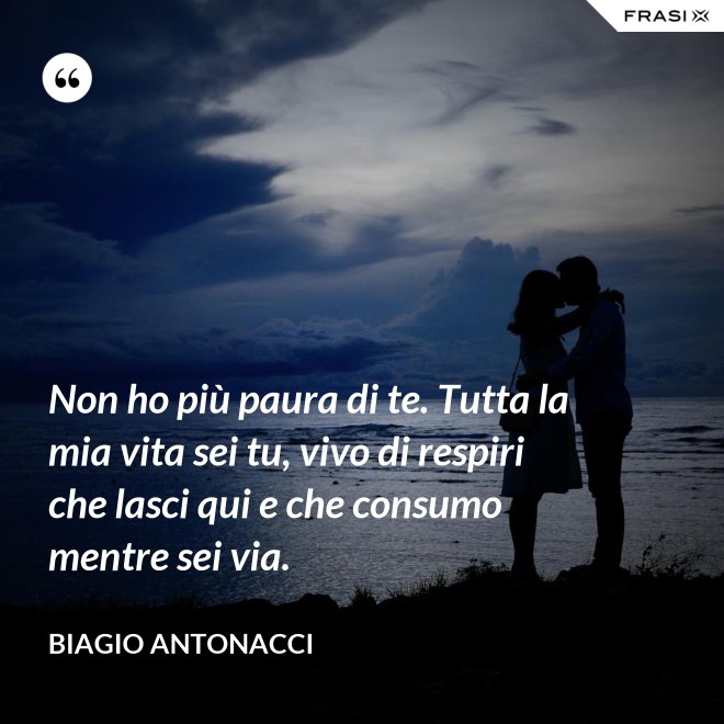 Non ho più paura di te. Tutta la mia vita sei tu, vivo di respiri che lasci qui e che consumo mentre sei via. - Biagio Antonacci
