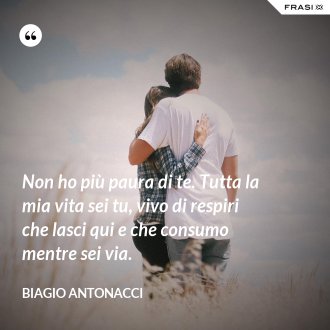 Non ho più paura di te. Tutta la mia vita sei tu, vivo di respiri che lasci qui e che consumo mentre sei via. - Biagio Antonacci