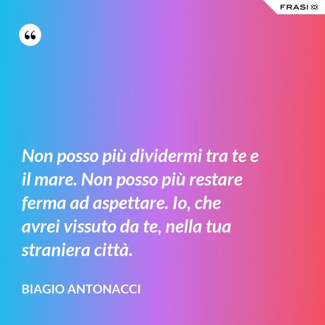 Non posso più dividermi tra te e il mare. Non posso più restare ferma ad aspettare. Io, che avrei vissuto da te, nella tua straniera città. - Biagio Antonacci
