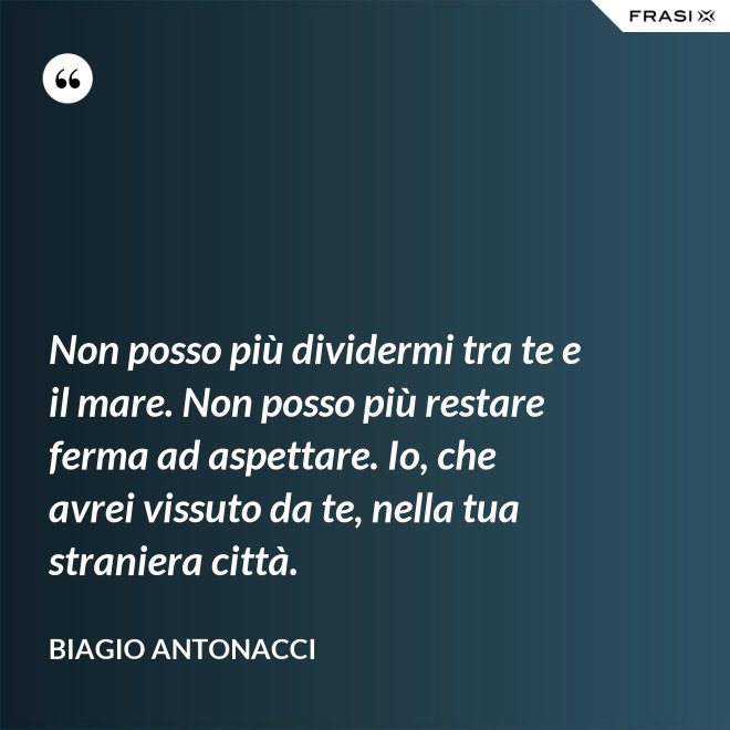 Non posso più dividermi tra te e il mare. Non posso più restare ferma ad aspettare. Io, che avrei vissuto da te, nella tua straniera città. - Biagio Antonacci