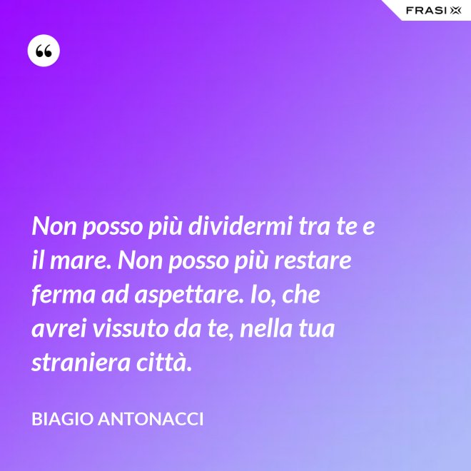 Non posso più dividermi tra te e il mare. Non posso più restare ferma ad aspettare. Io, che avrei vissuto da te, nella tua straniera città. - Biagio Antonacci