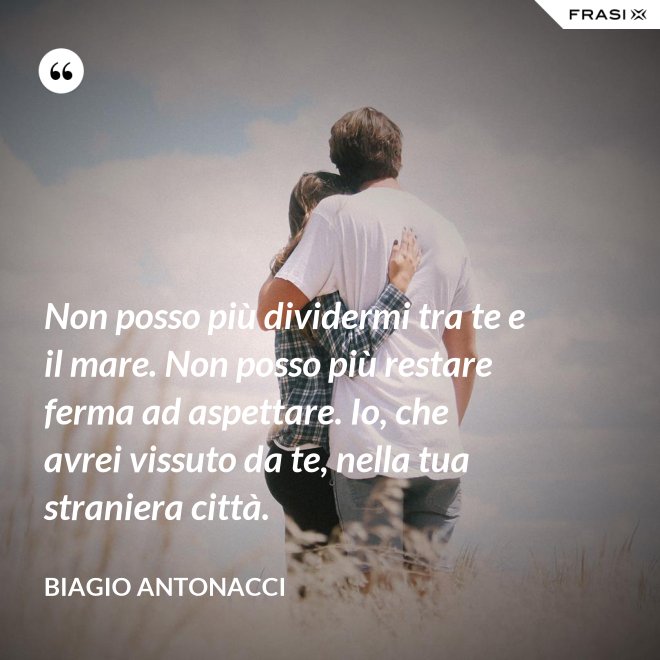 Non posso più dividermi tra te e il mare. Non posso più restare ferma ad aspettare. Io, che avrei vissuto da te, nella tua straniera città. - Biagio Antonacci