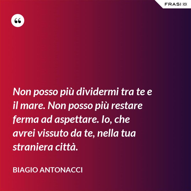 Non posso più dividermi tra te e il mare. Non posso più restare ferma ad aspettare. Io, che avrei vissuto da te, nella tua straniera città. - Biagio Antonacci