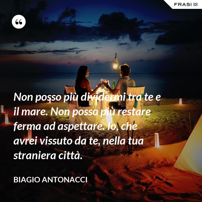 Non posso più dividermi tra te e il mare. Non posso più restare ferma ad aspettare. Io, che avrei vissuto da te, nella tua straniera città. - Biagio Antonacci