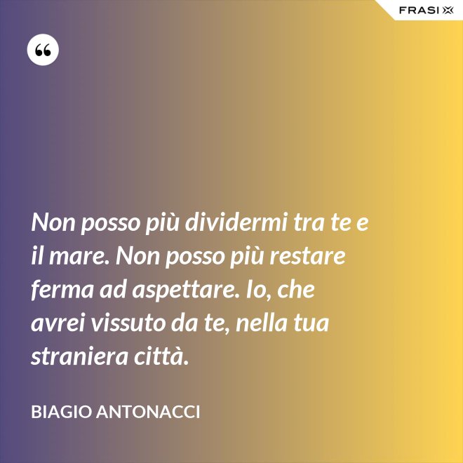 Non posso più dividermi tra te e il mare. Non posso più restare ferma ad aspettare. Io, che avrei vissuto da te, nella tua straniera città. - Biagio Antonacci