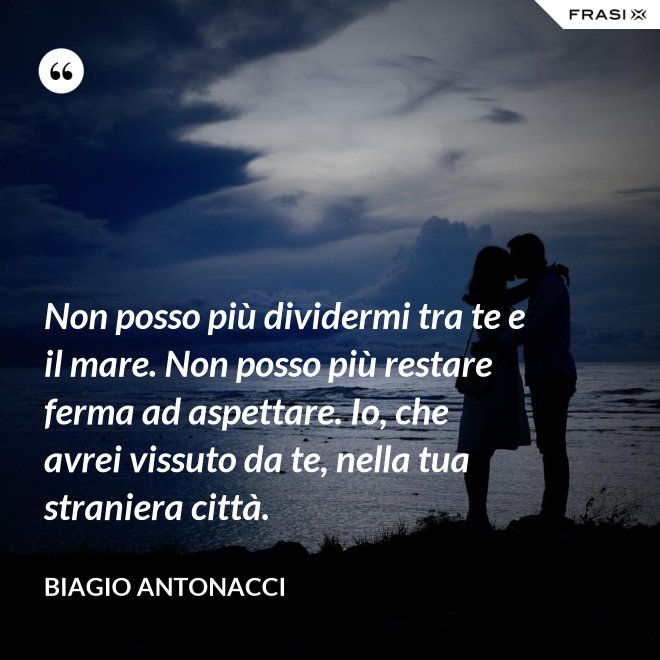 Non posso più dividermi tra te e il mare. Non posso più restare ferma ad aspettare. Io, che avrei vissuto da te, nella tua straniera città. - Biagio Antonacci