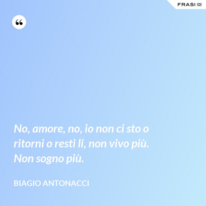 No, amore, no, io non ci sto o ritorni o resti li, non vivo più. Non sogno più. - Biagio Antonacci