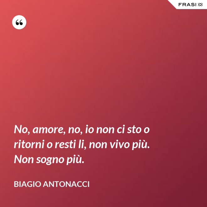 No, amore, no, io non ci sto o ritorni o resti li, non vivo più. Non sogno più. - Biagio Antonacci