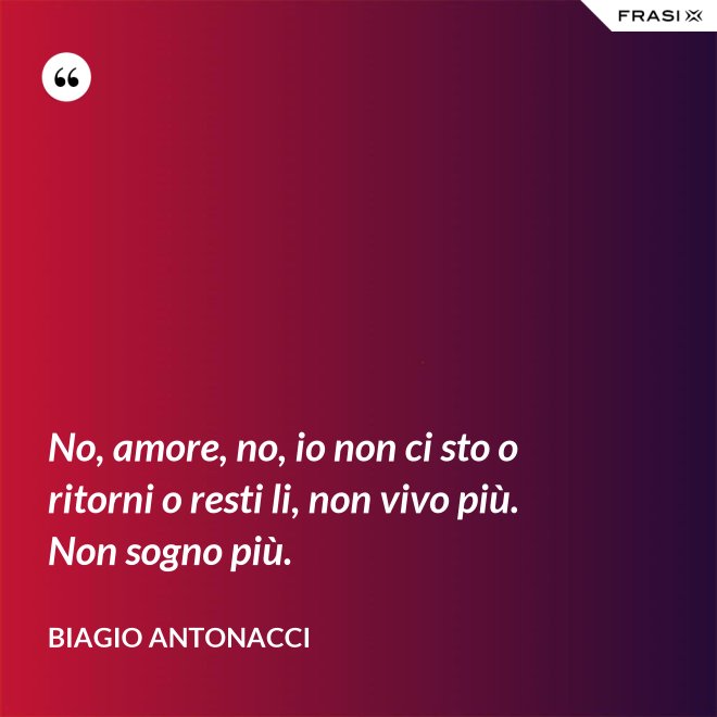 No, amore, no, io non ci sto o ritorni o resti li, non vivo più. Non sogno più. - Biagio Antonacci