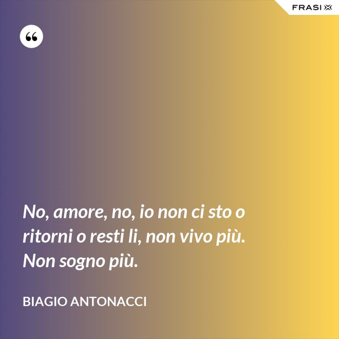 No, amore, no, io non ci sto o ritorni o resti li, non vivo più. Non sogno più. - Biagio Antonacci