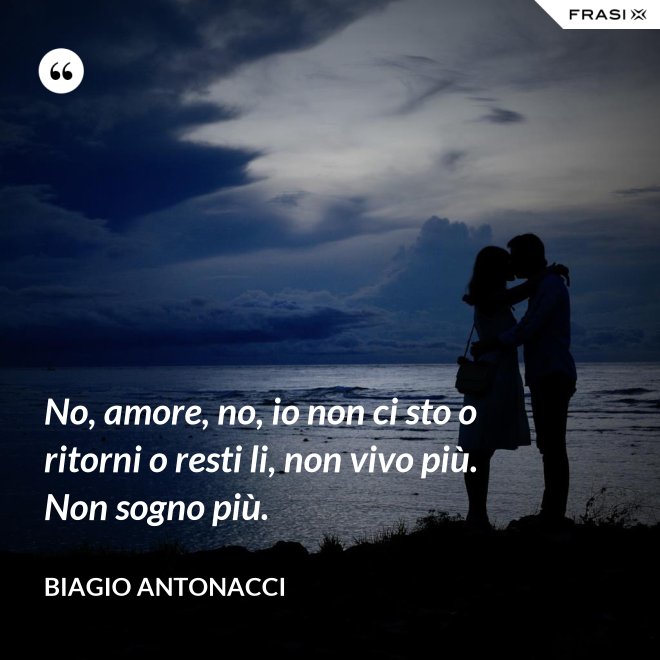 No, amore, no, io non ci sto o ritorni o resti li, non vivo più. Non sogno più. - Biagio Antonacci