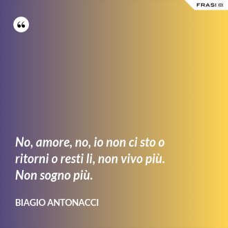 No, amore, no, io non ci sto o ritorni o resti li, non vivo più. Non sogno più. - Biagio Antonacci
