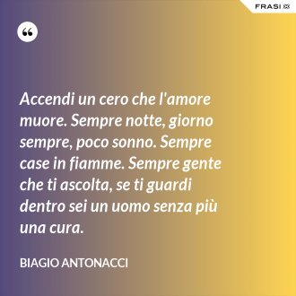 Accendi un cero che l'amore muore. Sempre notte, giorno sempre, poco sonno. Sempre case in fiamme. Sempre gente che ti ascolta, se ti guardi dentro sei un uomo senza più una cura. - Biagio Antonacci