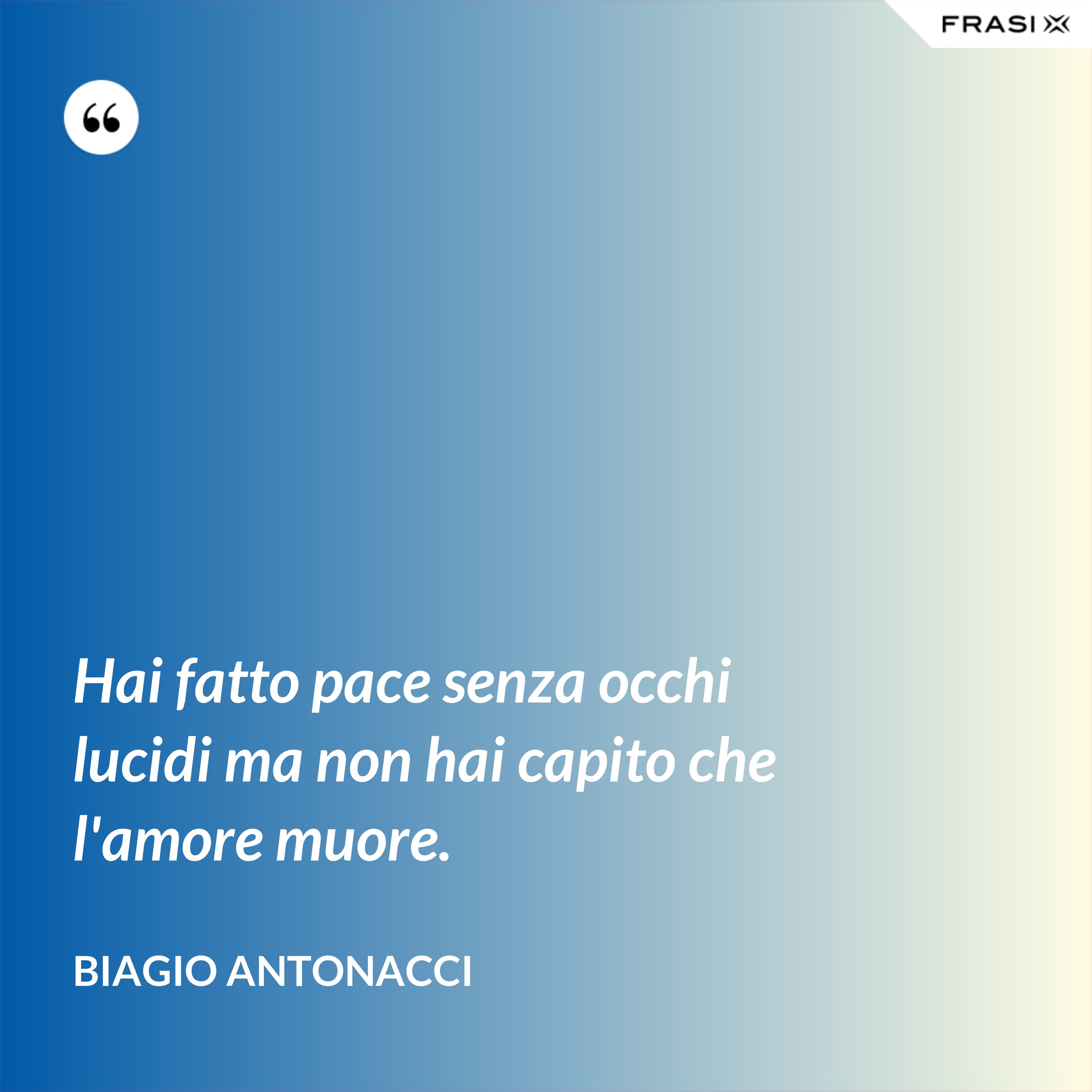 Hai fatto pace senza occhi lucidi ma non hai capito che l'amore muore. - Biagio Antonacci